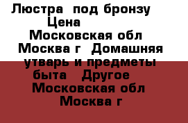 Люстра  под бронзу.  › Цена ­ 11 700 - Московская обл., Москва г. Домашняя утварь и предметы быта » Другое   . Московская обл.,Москва г.